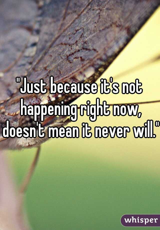 "Just because it's not happening right now, doesn't mean it never will."