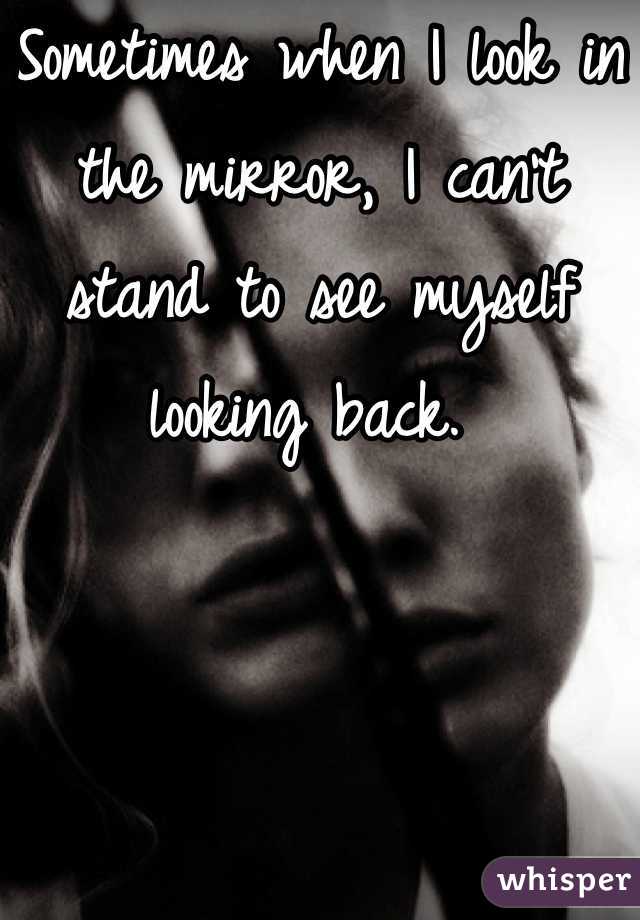 Sometimes when I look in the mirror, I can't stand to see myself looking back. 