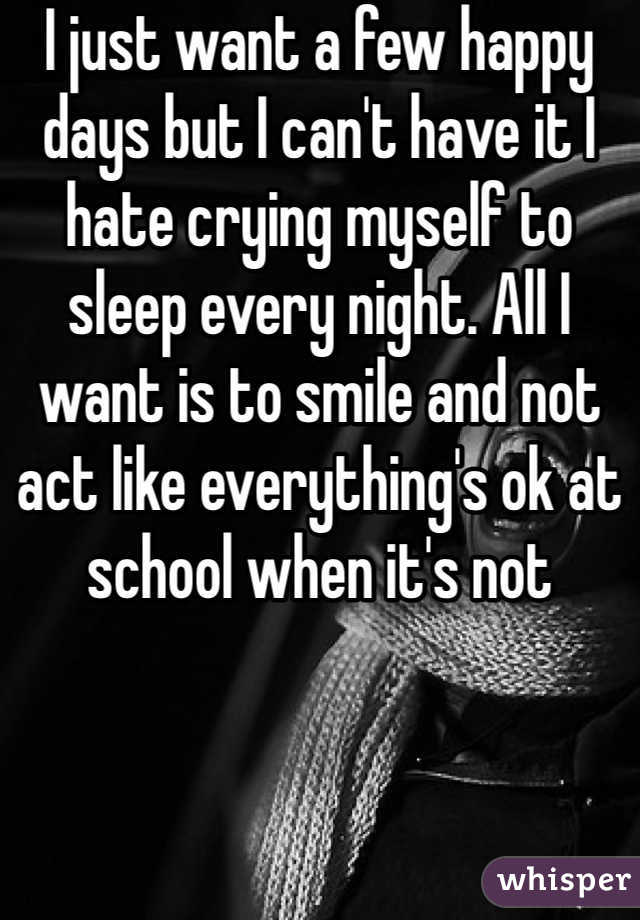 I just want a few happy days but I can't have it I hate crying myself to sleep every night. All I want is to smile and not act like everything's ok at school when it's not