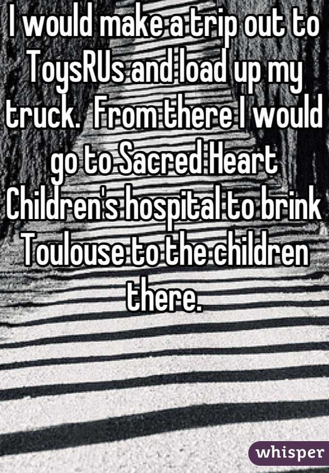I would make a trip out to ToysRUs and load up my truck.  From there I would go to Sacred Heart 
Children's hospital to brink Toulouse to the children there.