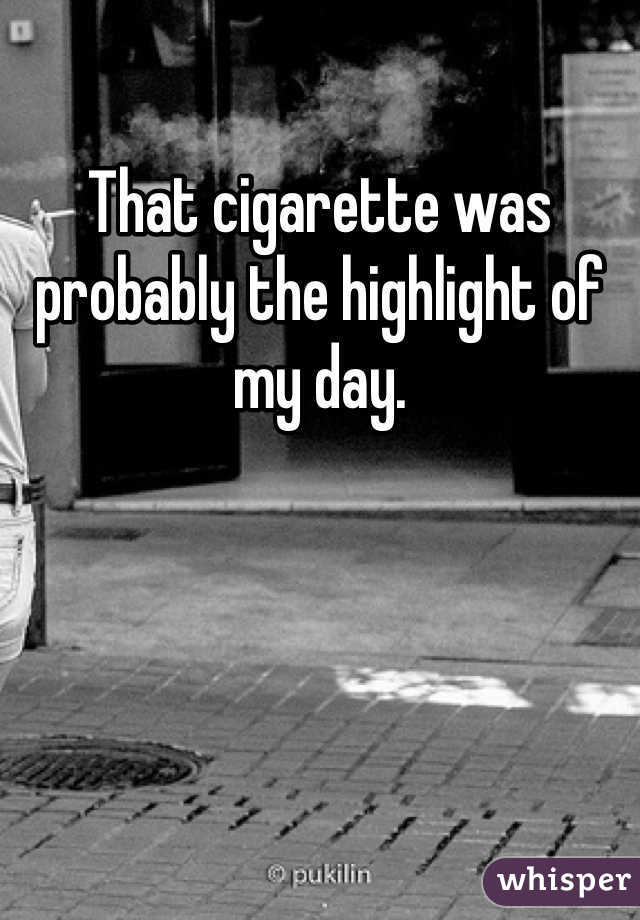 That cigarette was probably the highlight of my day. 