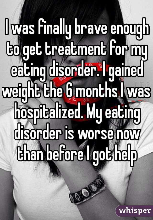 I was finally brave enough to get treatment for my eating disorder. I gained weight the 6 months I was hospitalized. My eating disorder is worse now than before I got help