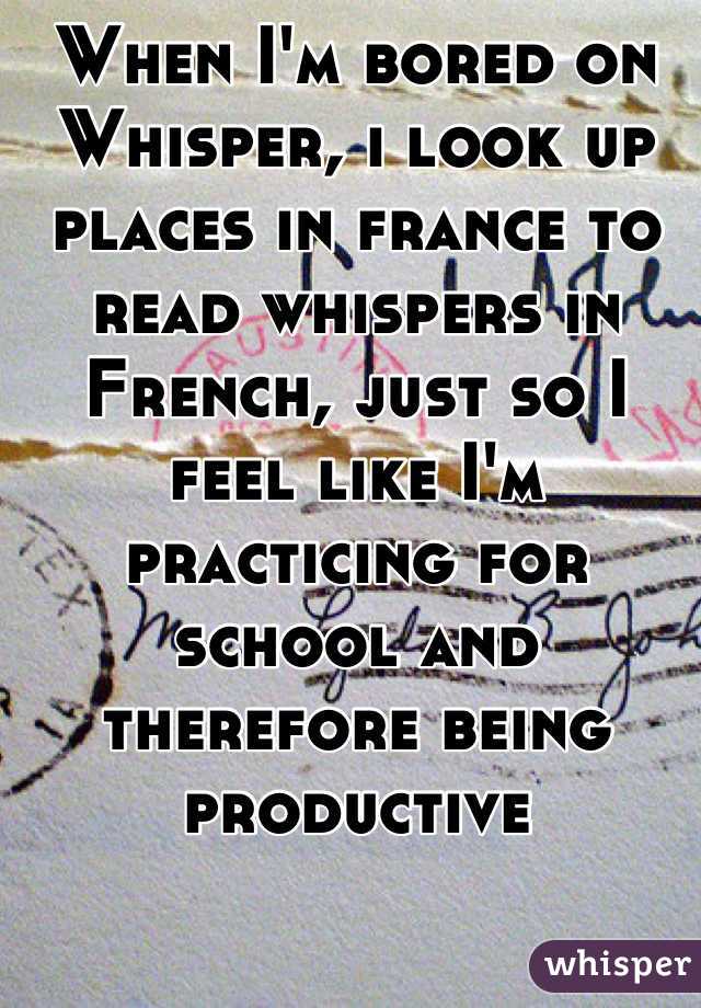 When I'm bored on Whisper, i look up places in france to read whispers in French, just so I feel like I'm practicing for school and therefore being productive