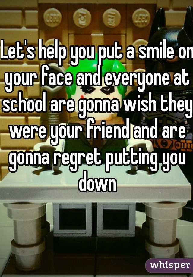 Let's help you put a smile on your face and everyone at school are gonna wish they were your friend and are gonna regret putting you down 