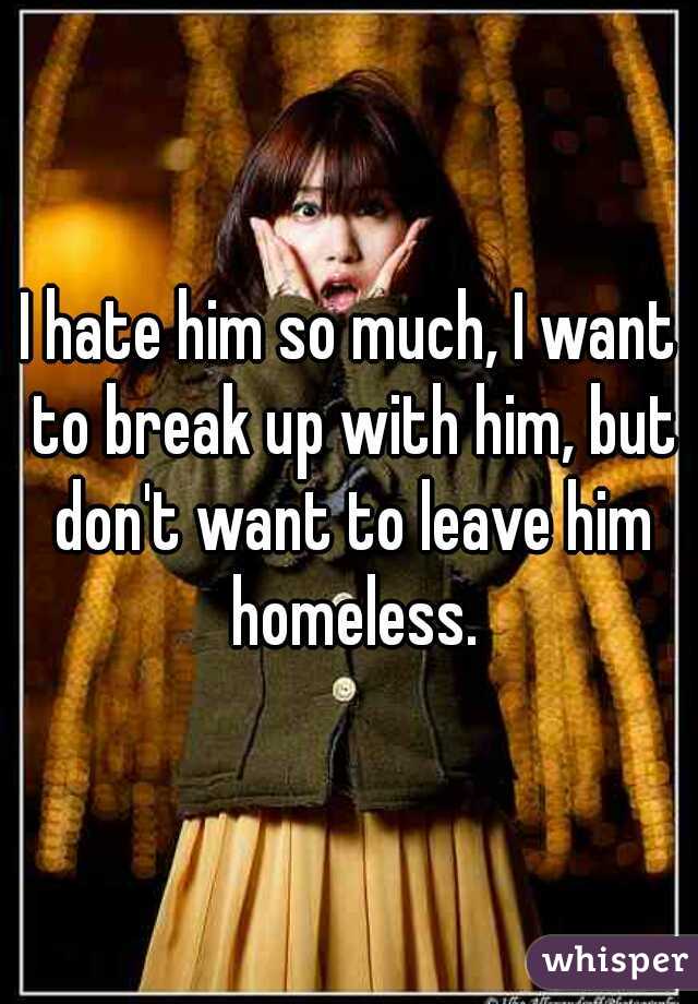 I hate him so much, I want to break up with him, but don't want to leave him homeless.