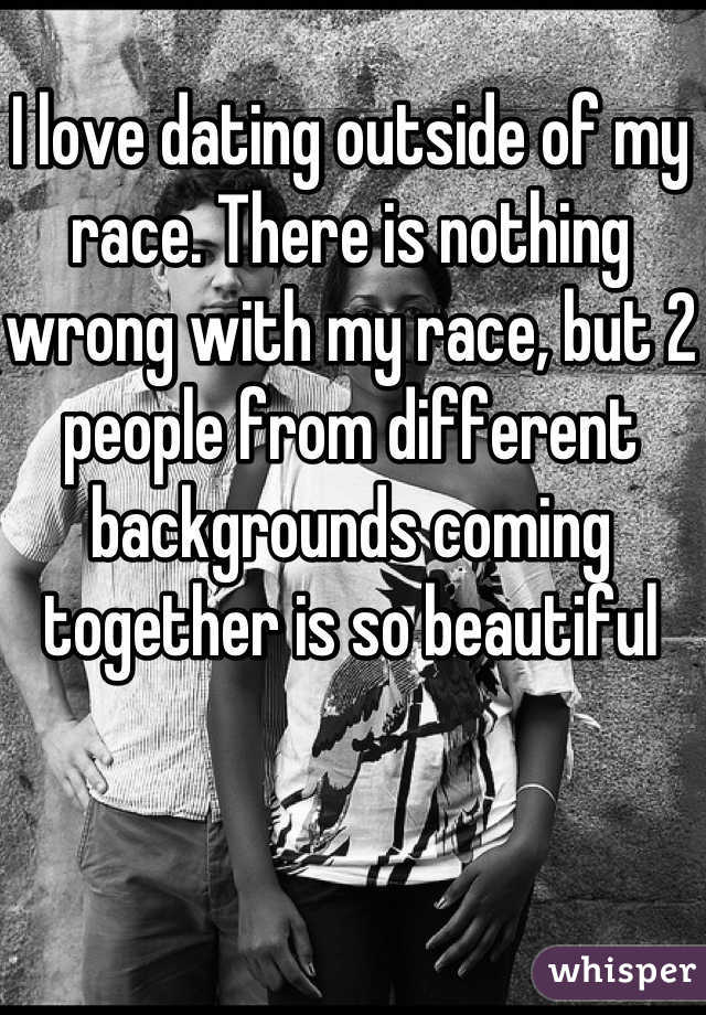 I love dating outside of my race. There is nothing wrong with my race, but 2 people from different backgrounds coming together is so beautiful