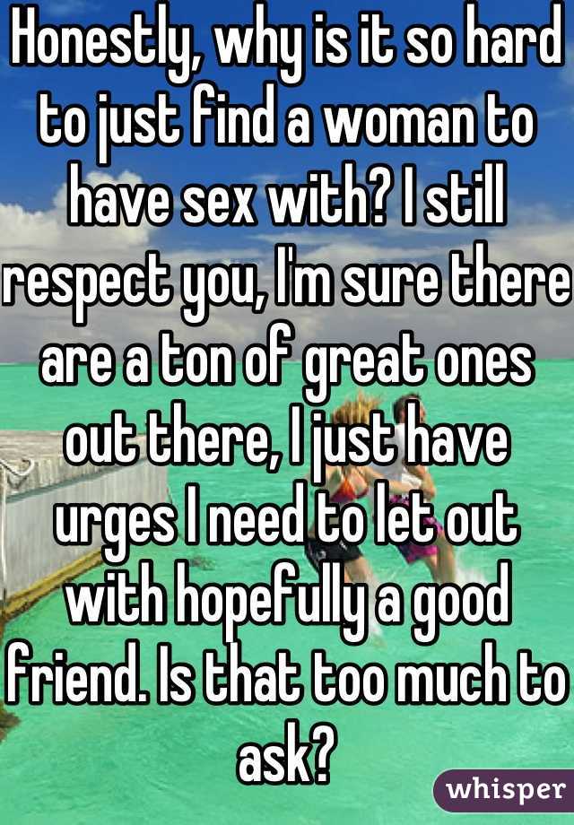 Honestly, why is it so hard to just find a woman to have sex with? I still respect you, I'm sure there are a ton of great ones out there, I just have urges I need to let out with hopefully a good friend. Is that too much to ask?