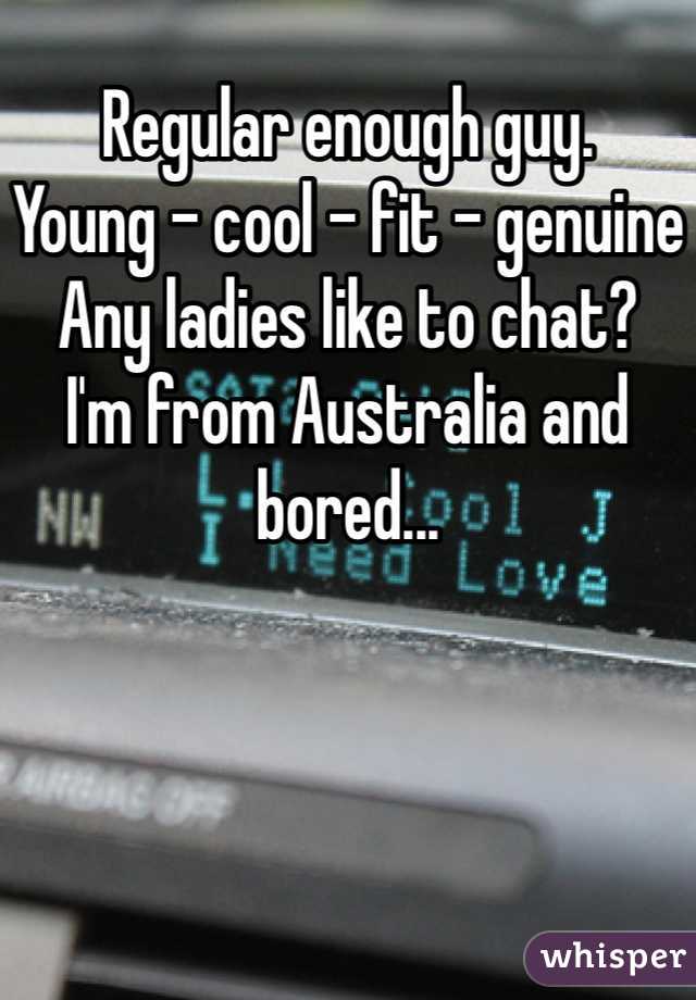 Regular enough guy. 
Young - cool - fit - genuine
Any ladies like to chat? 
I'm from Australia and bored...