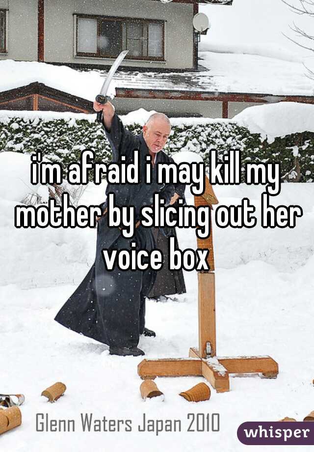 i'm afraid i may kill my mother by slicing out her voice box 

