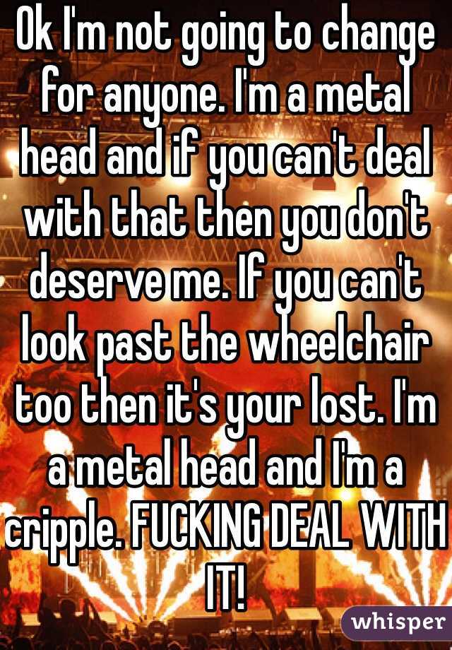 Ok I'm not going to change for anyone. I'm a metal head and if you can't deal with that then you don't deserve me. If you can't look past the wheelchair too then it's your lost. I'm a metal head and I'm a cripple. FUCKING DEAL WITH IT! 