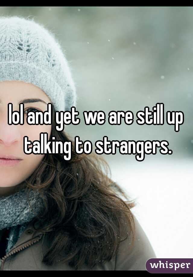 lol and yet we are still up talking to strangers.