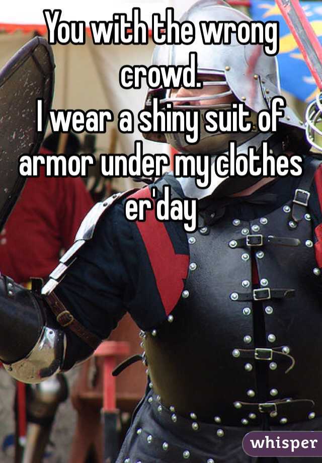 You with the wrong crowd.
I wear a shiny suit of armor under my clothes er'day