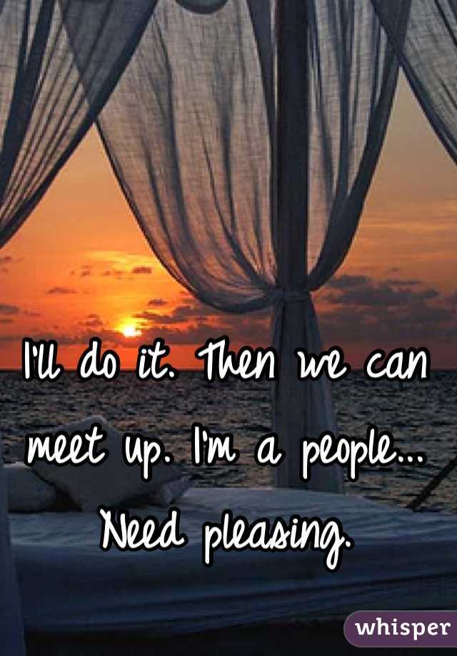 I'll do it. Then we can meet up. I'm a people... Need pleasing.