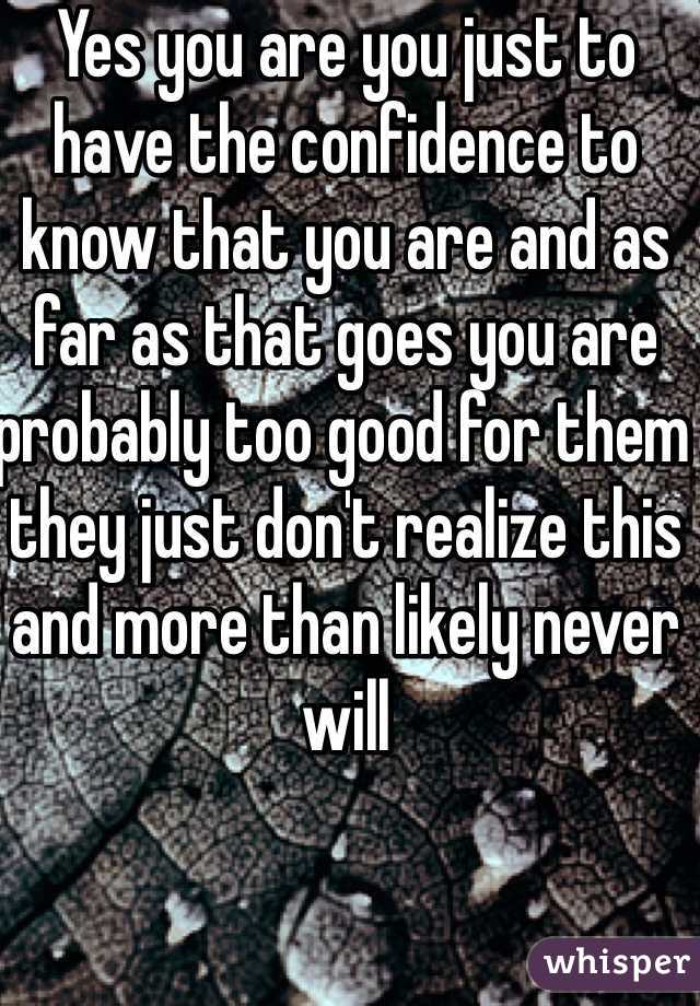 Yes you are you just to have the confidence to know that you are and as far as that goes you are probably too good for them they just don't realize this and more than likely never will 