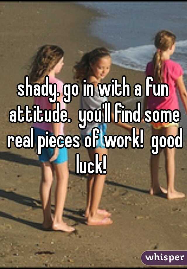 shady. go in with a fun attitude.  you'll find some real pieces of work!  good luck!  