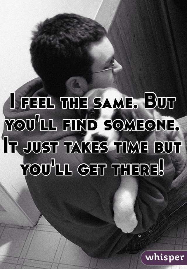 I feel the same. But you'll find someone. It just takes time but you'll get there! 