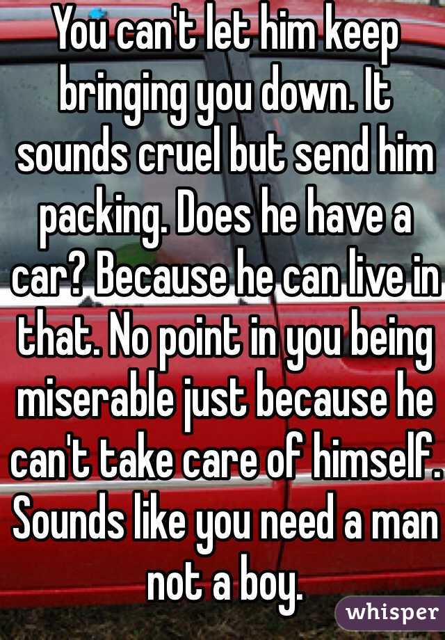 You can't let him keep bringing you down. It sounds cruel but send him packing. Does he have a car? Because he can live in that. No point in you being miserable just because he can't take care of himself. Sounds like you need a man not a boy.