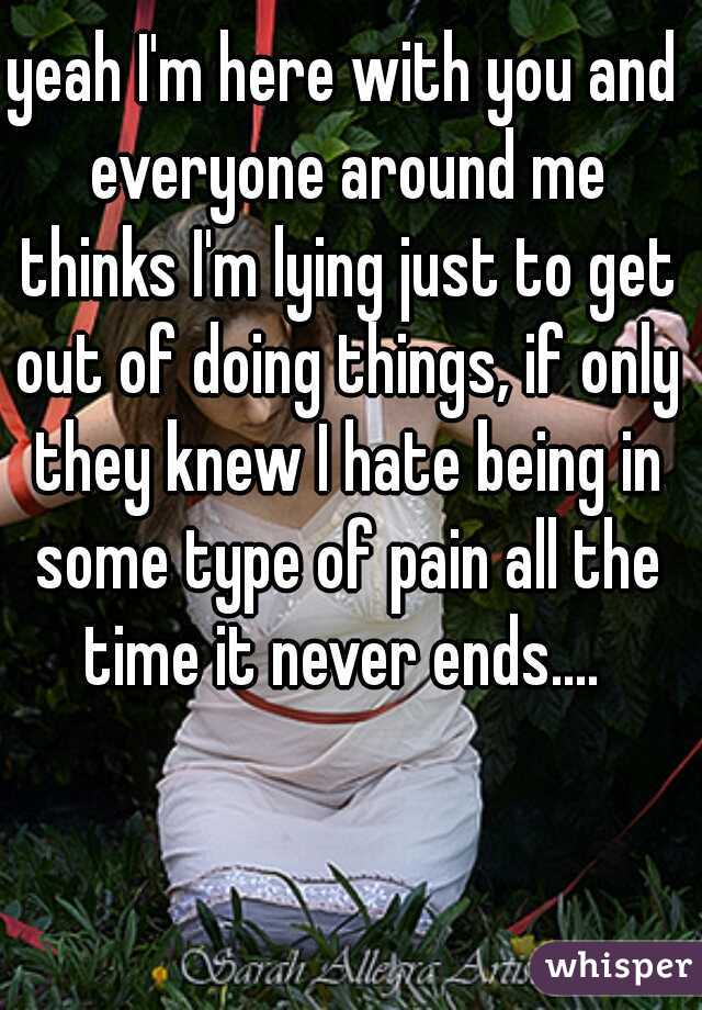 yeah I'm here with you and everyone around me thinks I'm lying just to get out of doing things, if only they knew I hate being in some type of pain all the time it never ends.... 