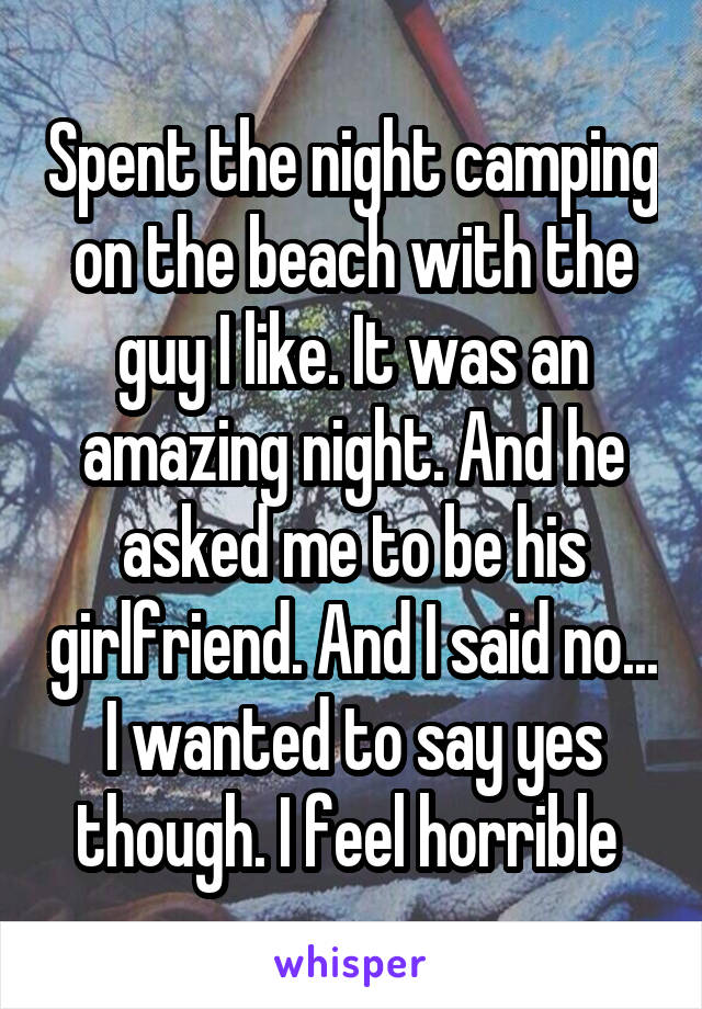 Spent the night camping on the beach with the guy I like. It was an amazing night. And he asked me to be his girlfriend. And I said no... I wanted to say yes though. I feel horrible 