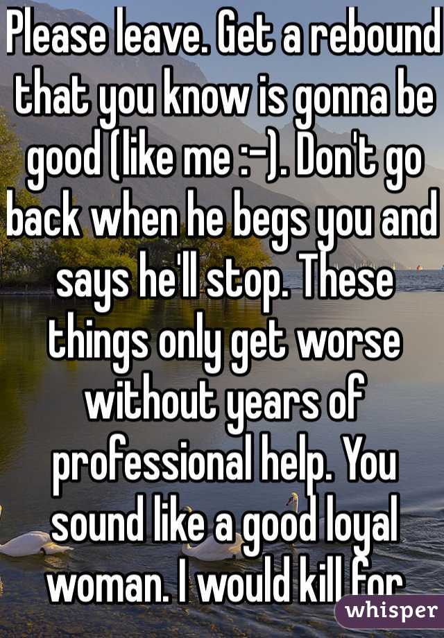 Please leave. Get a rebound that you know is gonna be good (like me :-). Don't go back when he begs you and says he'll stop. These things only get worse without years of professional help. You sound like a good loyal woman. I would kill for that.