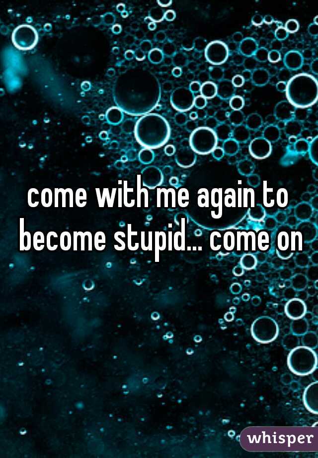 come with me again to become stupid... come on