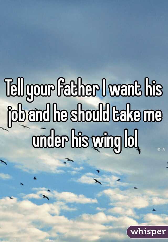 Tell your father I want his job and he should take me under his wing lol