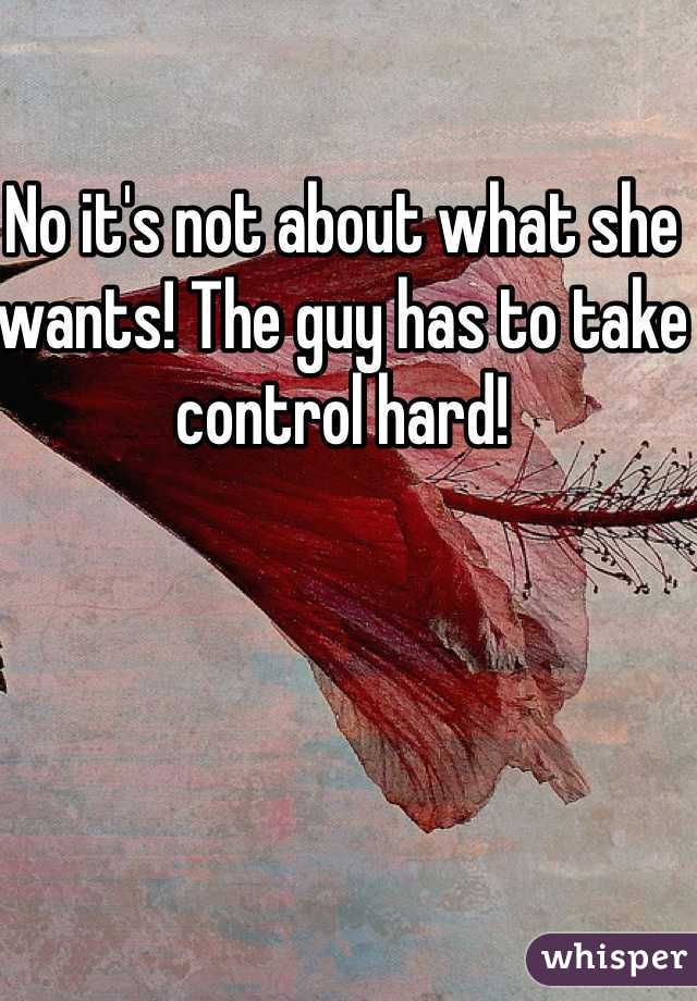 No it's not about what she wants! The guy has to take control hard!