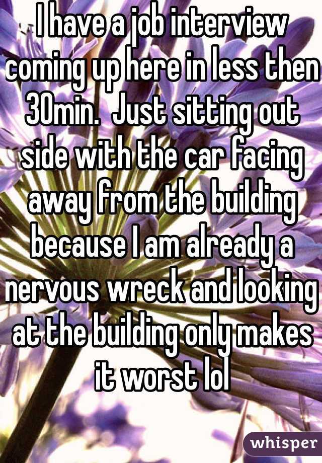 I have a job interview coming up here in less then 30min.  Just sitting out side with the car facing away from the building because I am already a nervous wreck and looking at the building only makes it worst lol