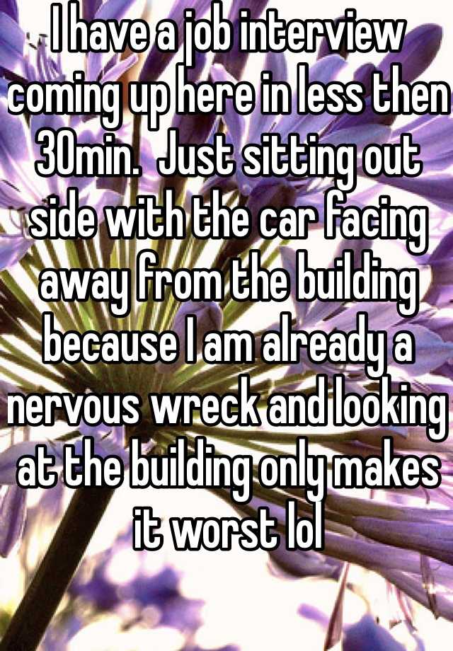 I have a job interview coming up here in less then 30min.  Just sitting out side with the car facing away from the building because I am already a nervous wreck and looking at the building only makes it worst lol