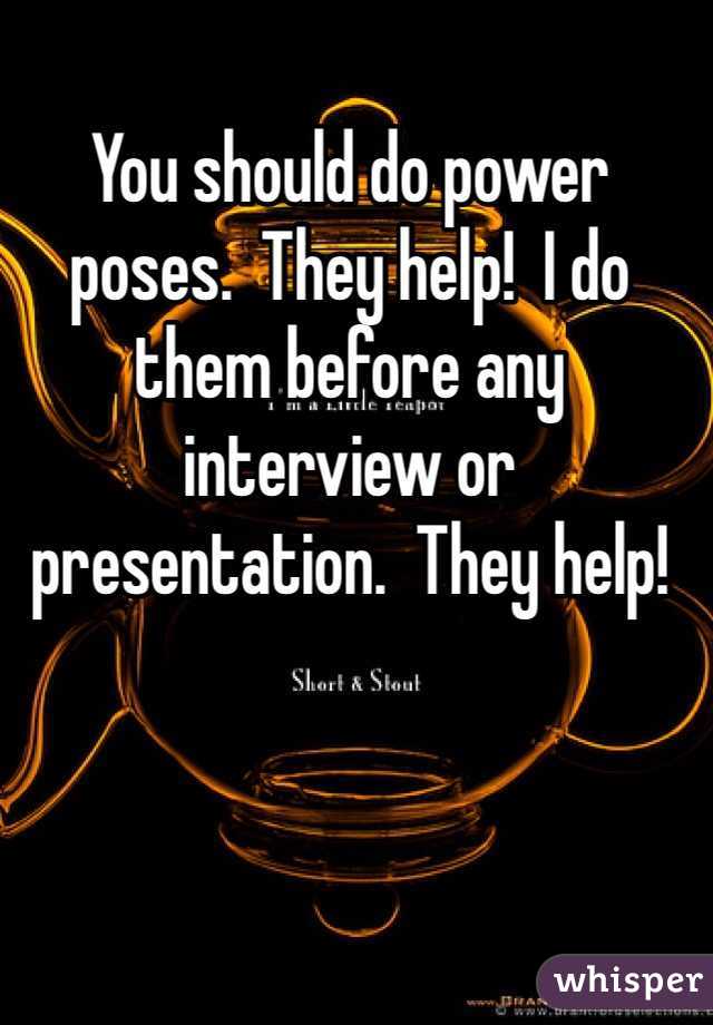 You should do power poses.  They help!  I do them before any interview or presentation.  They help! 