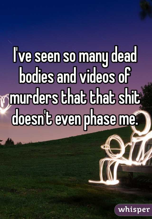 I've seen so many dead bodies and videos of murders that that shit doesn't even phase me. 