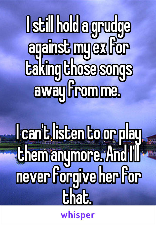 I still hold a grudge against my ex for taking those songs away from me. 

I can't listen to or play them anymore. And I'll never forgive her for that. 