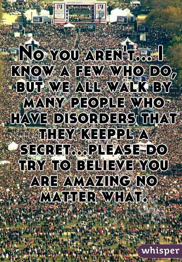 No you aren't... I know a few who do, but we all walk by many people who have disorders that they keeppl a secret...please do try to believe you are amazing no matter what.