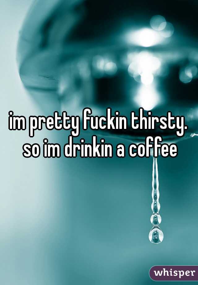 im pretty fuckin thirsty. so im drinkin a coffee
