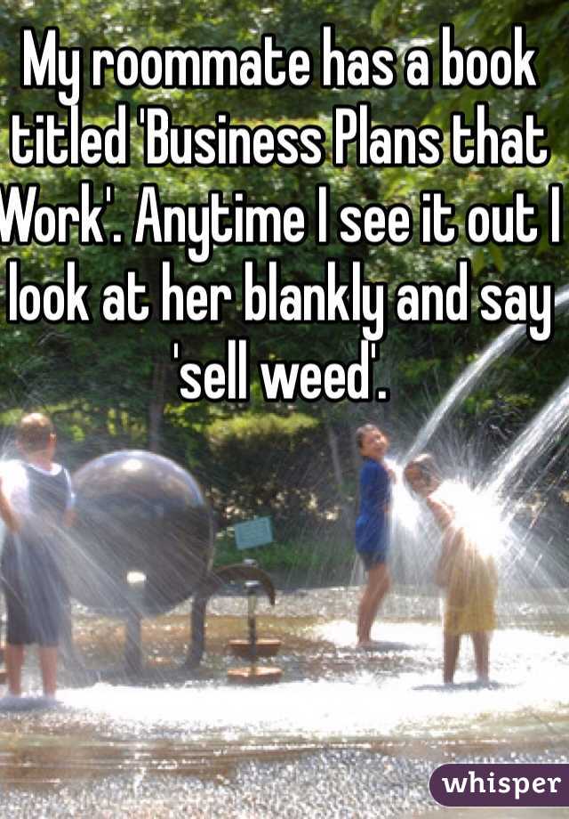 My roommate has a book titled 'Business Plans that Work'. Anytime I see it out I look at her blankly and say 'sell weed'.