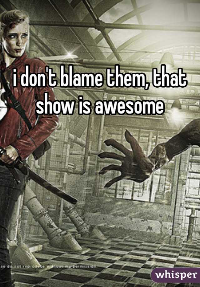i don't blame them, that show is awesome