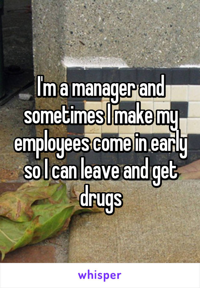 I'm a manager and sometimes I make my employees come in early so I can leave and get drugs