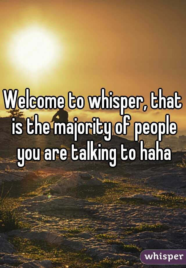 Welcome to whisper, that is the majority of people you are talking to haha