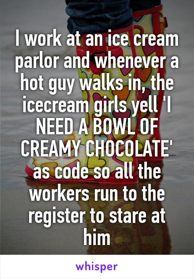 I work at an ice cream parlor and whenever a hot guy walks in, the icecream girls yell 'I NEED A BOWL OF CREAMY CHOCOLATE' as code so all the workers run to the register to stare at him