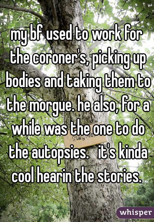 my bf used to work for the coroner's, picking up bodies and taking them to the morgue. he also, for a while was the one to do the autopsies.   it's kinda cool hearin the stories. 