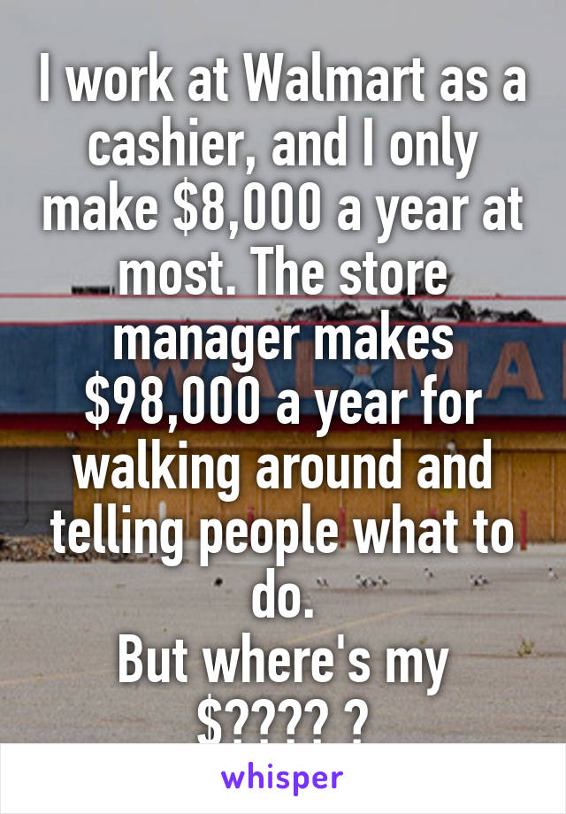 I work at Walmart as a cashier, and I only make $8,000 a year at most. The store manager makes $98,000 a year for walking around and telling people what to do.
But where's my $???? 😥