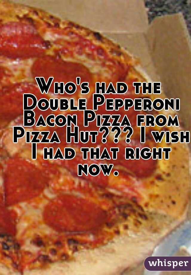 Who's had the Double Pepperoni Bacon Pizza from Pizza Hut??? I wish I had that right now. 