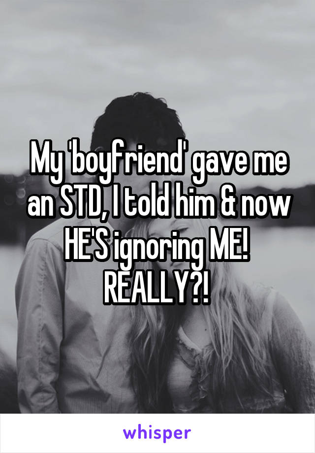 My 'boyfriend' gave me an STD, I told him & now HE'S ignoring ME! 
REALLY?! 