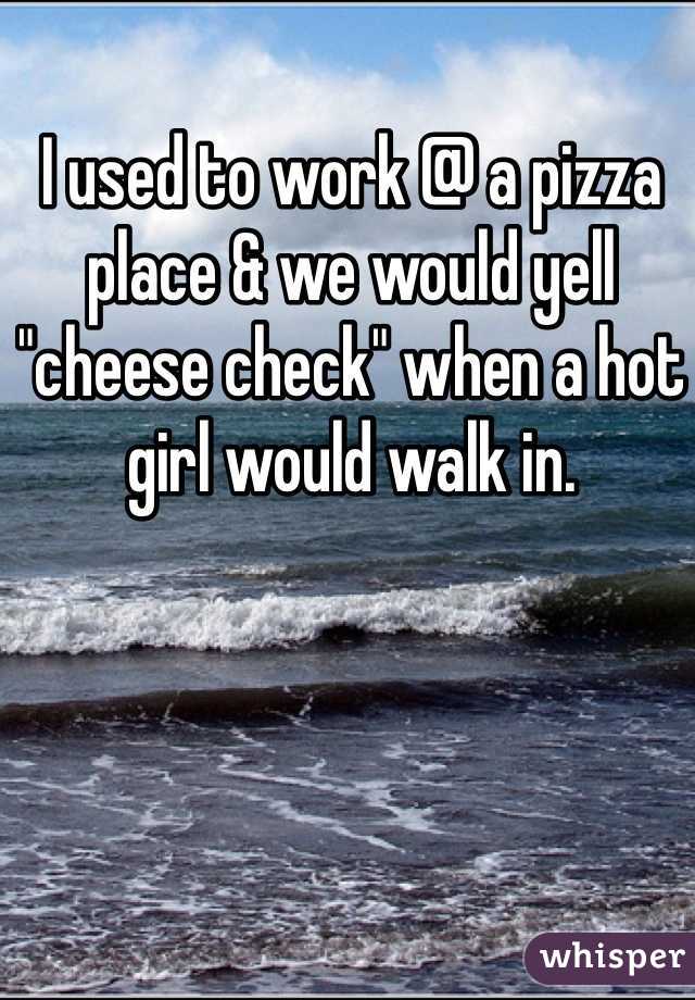 I used to work @ a pizza place & we would yell "cheese check" when a hot girl would walk in. 