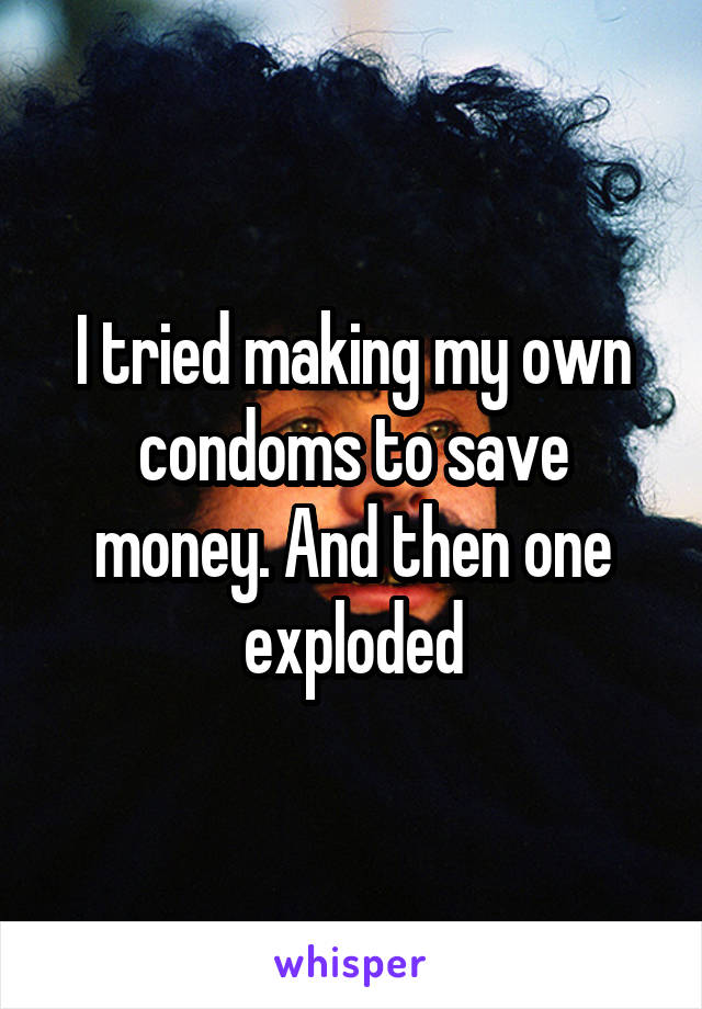 I tried making my own condoms to save money. And then one exploded