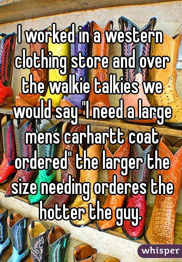 I worked in a western clothing store and over the walkie talkies we would say "I need a large mens carhartt coat ordered" the larger the size needing orderes the hotter the guy. 