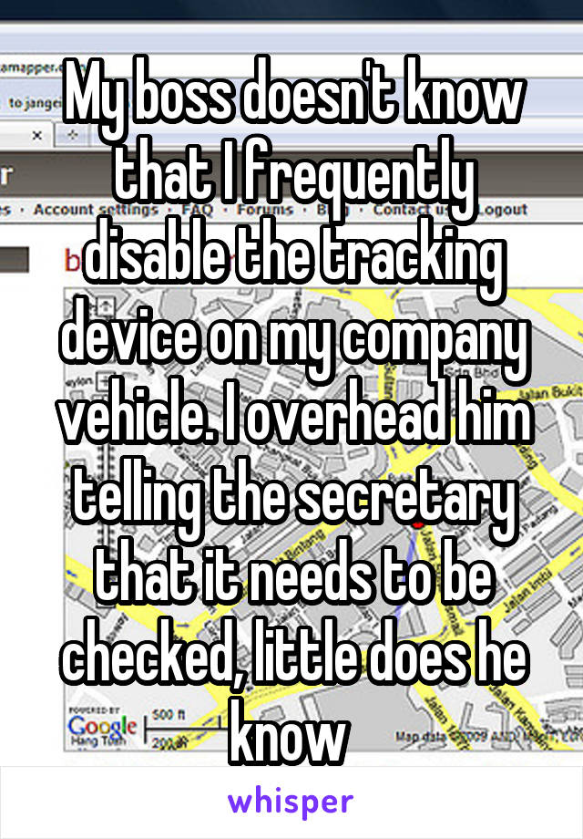 My boss doesn't know that I frequently disable the tracking device on my company vehicle. I overhead him telling the secretary that it needs to be checked, little does he know 