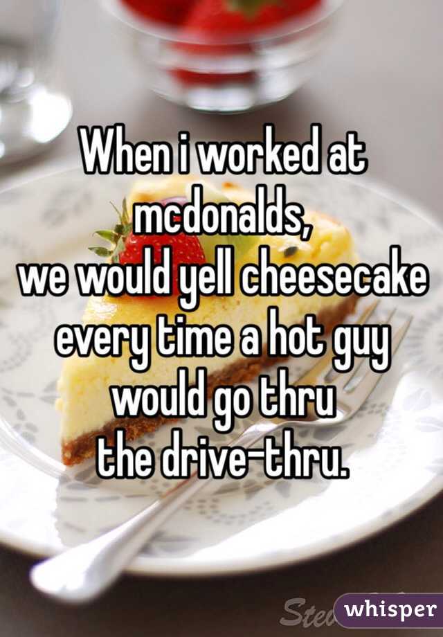 When i worked at mcdonalds, 
we would yell cheesecake 
every time a hot guy 
would go thru 
the drive-thru. 