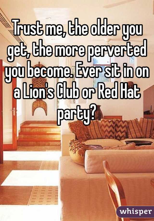 Trust me, the older you get, the more perverted you become. Ever sit in on a Lion's Club or Red Hat party?