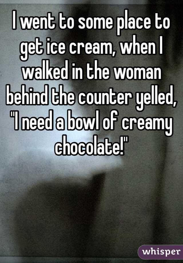 I went to some place to get ice cream, when I walked in the woman behind the counter yelled, "I need a bowl of creamy chocolate!"